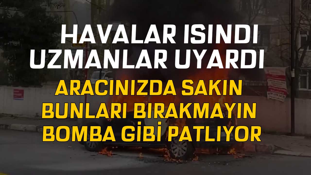 Havalar ısındı uzmanı uyardı! Aracınızda sakın bunları bırakmayın bomba gibi patlıyor