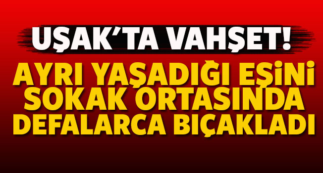 Uşak'ta vahşet, ayrı yaşadığı eşini bıçakladı