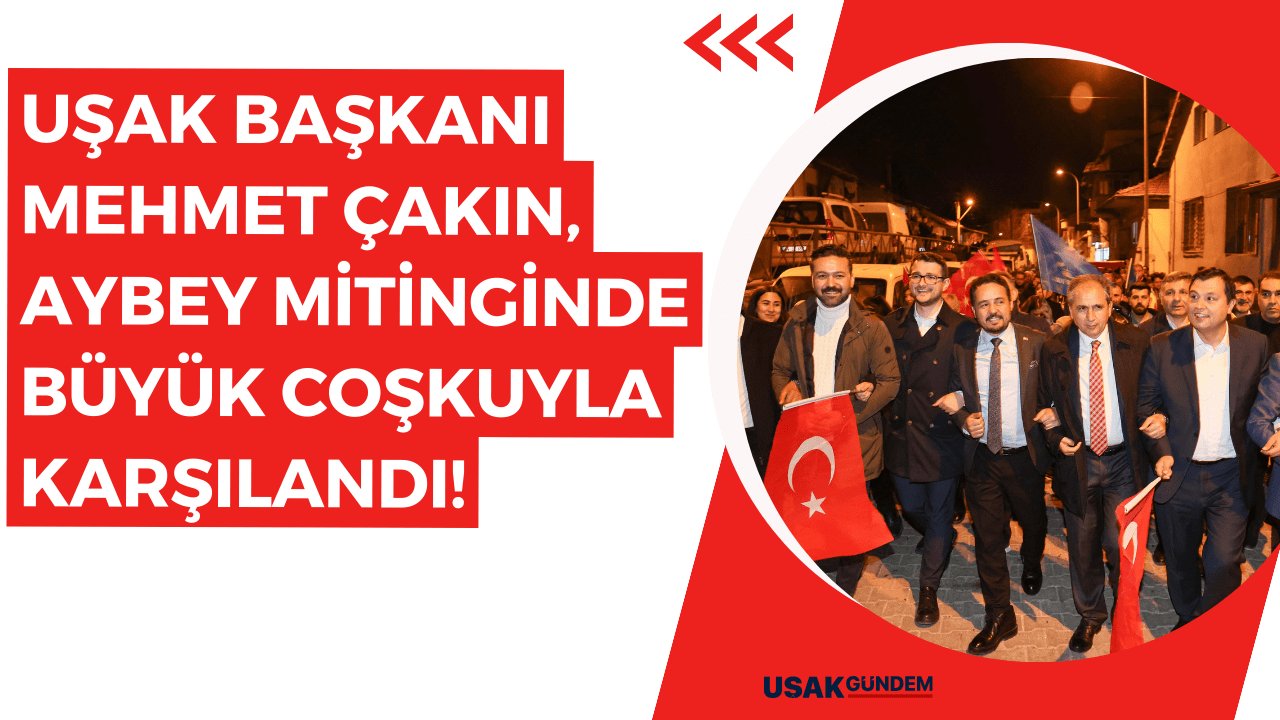Uşak Belediye Başkanı Mehmet Çakın, Aybey mitinginde büyük coşkuyla karşılandı