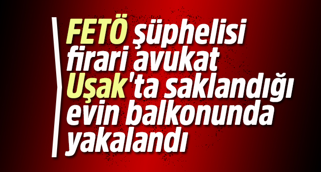 FETÖ şüphelisi firari avukat, Uşak'ta saklandığı evin balkonunda yakalandı