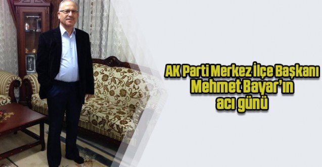 AK Parti Merkez İlçe Başkanı Mehmet Bayar’ın acı günü