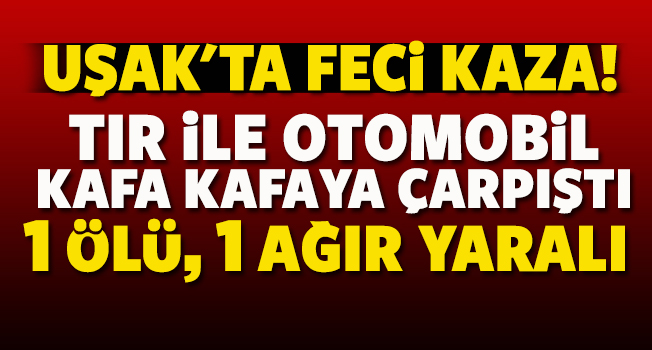 Uşak’ta tır ile otomobil kafa kafaya çarpıştı; 1 ölü, 1 ağır yaralı